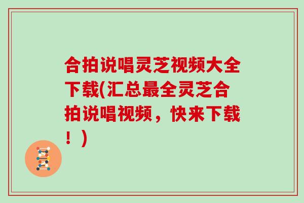 合拍说唱灵芝视频大全下载(汇总最全灵芝合拍说唱视频，快来下载！)