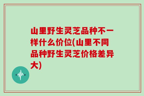 山里野生灵芝品种不一样什么价位(山里不同品种野生灵芝价格差异大)