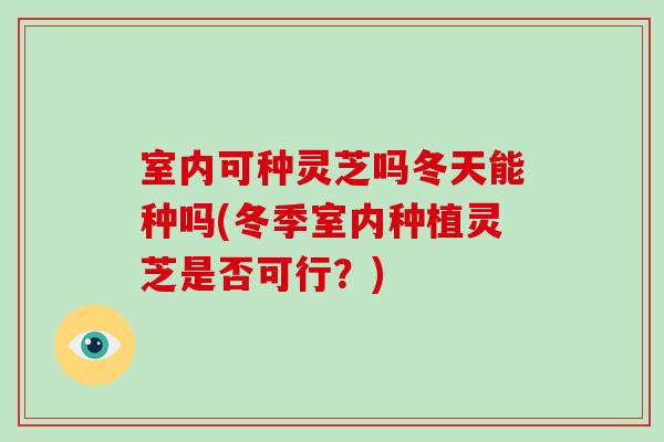 室内可种灵芝吗冬天能种吗(冬季室内种植灵芝是否可行？)