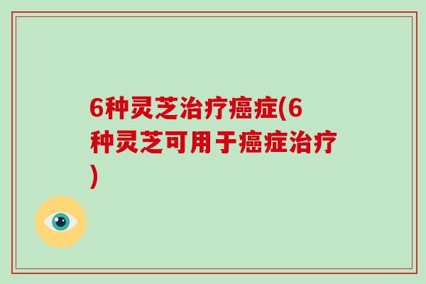 6种灵芝治疗癌症(6种灵芝可用于癌症治疗)