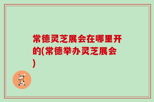 常德灵芝展会在哪里开的(常德举办灵芝展会)