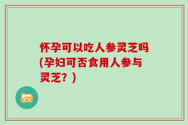 怀孕可以吃人参灵芝吗(孕妇可否食用人参与灵芝？)