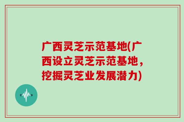 广西灵芝示范基地(广西设立灵芝示范基地，挖掘灵芝业发展潜力)