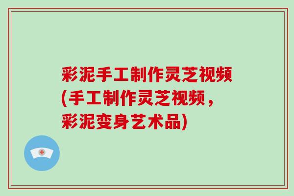 彩泥手工制作灵芝视频(手工制作灵芝视频，彩泥变身艺术品)