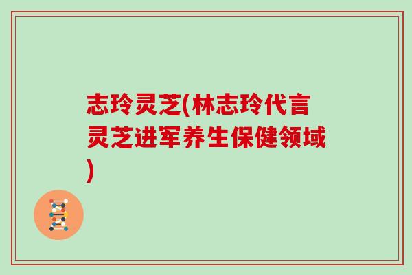 志玲灵芝(林志玲代言灵芝进军养生保健领域)