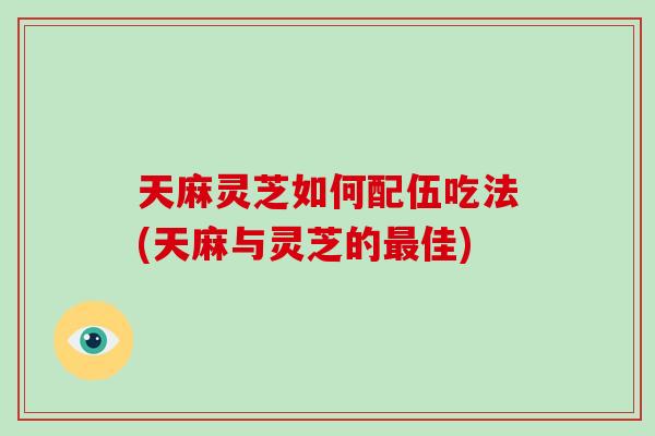 天麻灵芝如何配伍吃法(天麻与灵芝的最佳)