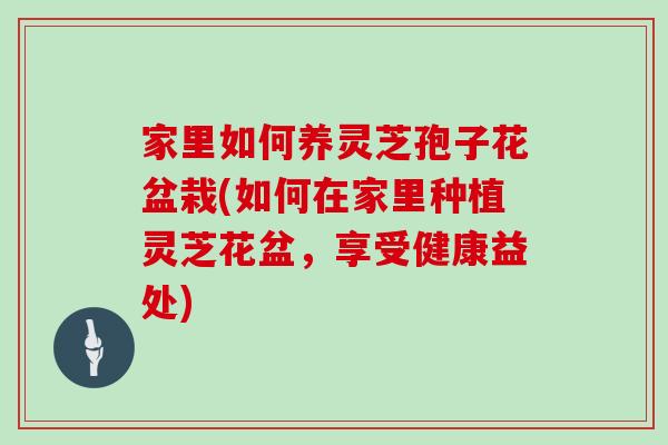 家里如何养灵芝孢子花盆栽(如何在家里种植灵芝花盆，享受健康益处)