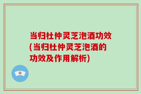 当归杜仲灵芝泡酒功效(当归杜仲灵芝泡酒的功效及作用解析)