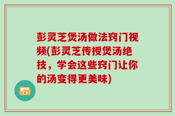彭灵芝煲汤做法窍门视频(彭灵芝传授煲汤绝技，学会这些窍门让你的汤变得更美味)