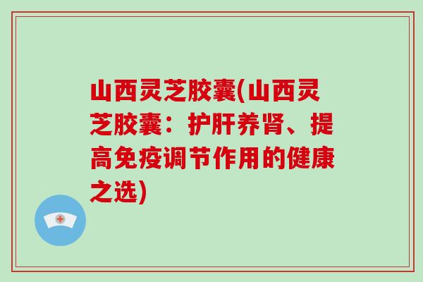 山西灵芝胶囊(山西灵芝胶囊：护肝养肾、提高免疫调节作用的健康之选)