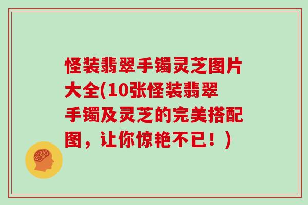 怪装翡翠手镯灵芝图片大全(10张怪装翡翠手镯及灵芝的完美搭配图，让你惊艳不已！)