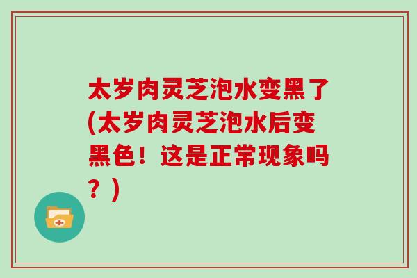太岁肉灵芝泡水变黑了(太岁肉灵芝泡水后变黑色!这是正常现象吗?)-第1张图片-灵芝大师 太岁肉灵芝泡水变黑了(太岁肉灵芝泡水后变黑色!这是正常现象吗?)-第1张图片-灵芝大师