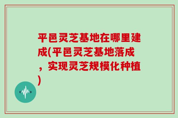 平邑灵芝基地在哪里建成(平邑灵芝基地落成，实现灵芝规模化种植)