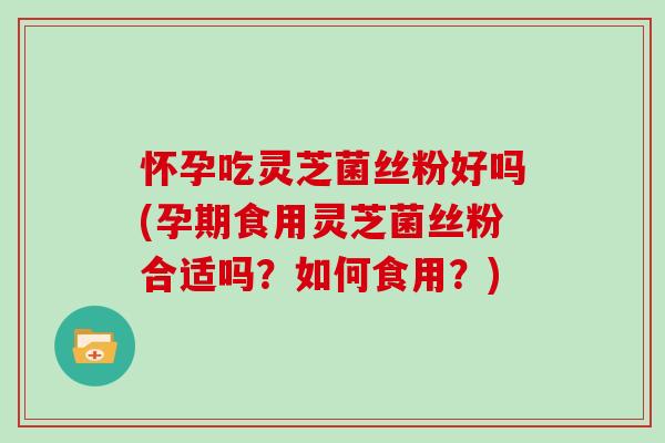 怀孕吃灵芝菌丝粉好吗(孕期食用灵芝菌丝粉合适吗？如何食用？)
