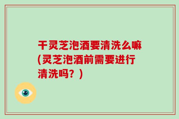 干灵芝泡酒要清洗么嘛(灵芝泡酒前需要进行清洗吗？)