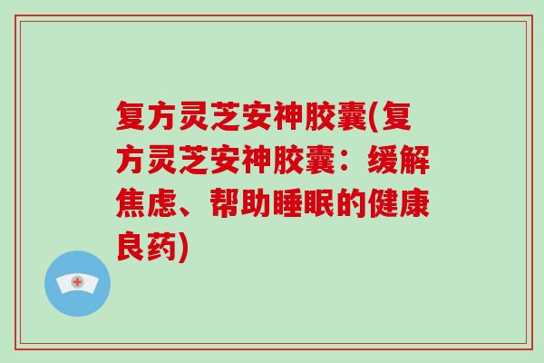 复方灵芝安神胶囊(复方灵芝安神胶囊：缓解焦虑、帮助睡眠的健康良药)