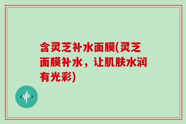 含灵芝补水面膜(灵芝面膜补水，让肌肤水润有光彩)