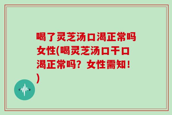 喝了灵芝汤口渴正常吗女性(喝灵芝汤口干口渴正常吗？女性需知！)