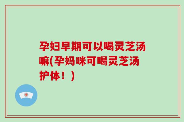 孕妇早期可以喝灵芝汤嘛(孕妈咪可喝灵芝汤护体！)