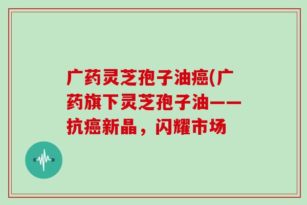 广药灵芝孢子油癌(广药旗下灵芝孢子油——抗癌新晶，闪耀市场