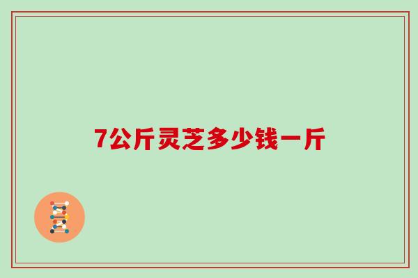 7公斤灵芝多少钱一斤-第1张图片-灵芝大师