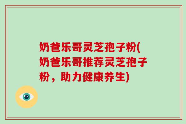 奶爸乐哥灵芝孢子粉(奶爸乐哥推荐灵芝孢子粉,助力健康养生)-第1张图片-灵芝大师 奶爸乐哥灵芝孢子粉(奶爸乐哥推荐灵芝孢子粉,助力健康养生)-第1张图片-灵芝大师