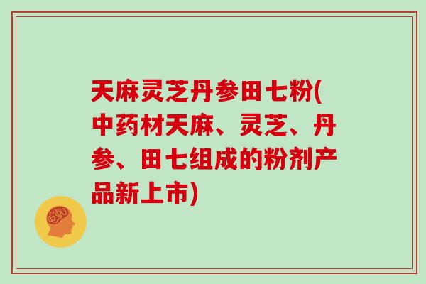 天麻灵芝丹参田七粉(中药材天麻、灵芝、丹参、田七组成的粉剂产品新上市)-第1张图片-灵芝大师