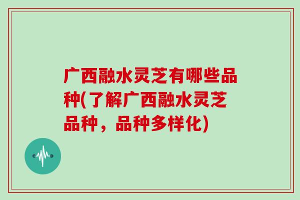 广西融水灵芝有哪些品种(了解广西融水灵芝品种，品种多样化)-第1张图片-灵芝大师