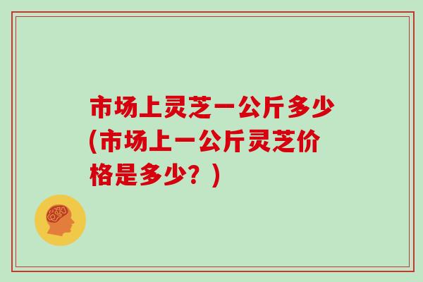 市场上灵芝一公斤多少(市场上一公斤灵芝价格是多少？)
