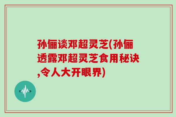 孙俪谈邓超灵芝(孙俪透露邓超灵芝食用秘诀,令人大开眼界)