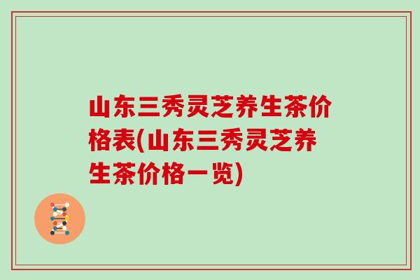 山东三秀灵芝养生茶价格表(山东三秀灵芝养生茶价格一览)