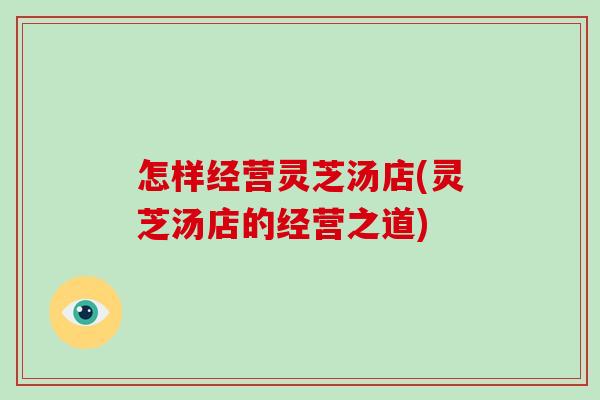 怎样经营灵芝汤店(灵芝汤店的经营之道)