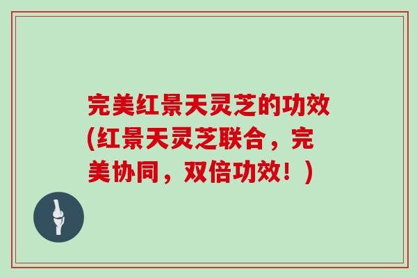 完美红景天灵芝的功效(红景天灵芝联合，完美协同，双倍功效！)