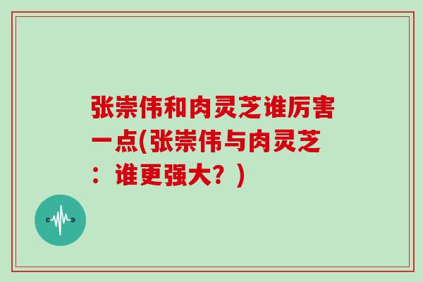 张崇伟和肉灵芝谁厉害一点(张崇伟与肉灵芝:谁更强大?)-第1张图片-灵芝大师 张崇伟和肉灵芝谁厉害一点(张崇伟与肉灵芝:谁更强大?)-第1张图片-灵芝大师