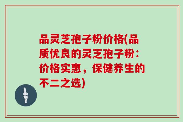 品灵芝孢子粉价格(品质优良的灵芝孢子粉：价格实惠，保健养生的不二之选)