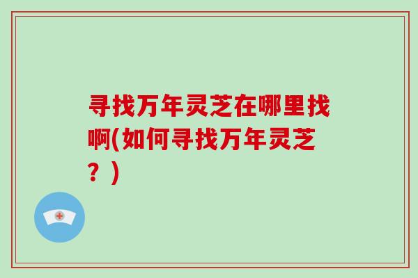 寻找万年灵芝在哪里找啊(如何寻找万年灵芝？)