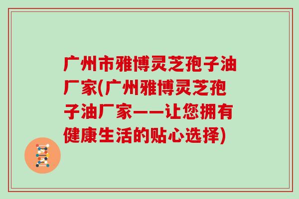 广州市雅博灵芝孢子油厂家(广州雅博灵芝孢子油厂家——让您拥有健康生活的贴心选择)-第1张图片-灵芝大师 广州市雅博灵芝孢子油厂家(广州雅博灵芝孢子油厂家——让您拥有健康生活的贴心选择)-第1张图片-灵芝大师