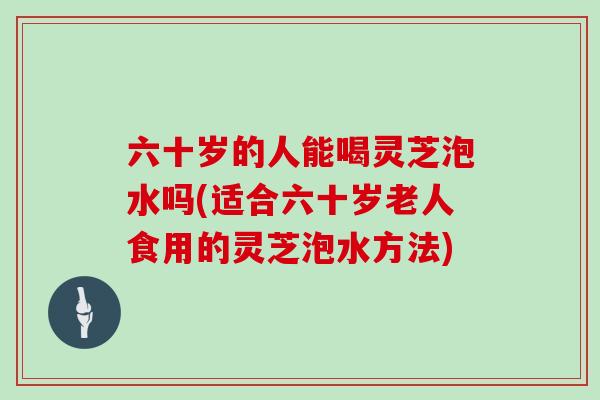 六十岁的人能喝灵芝泡水吗(适合六十岁老人食用的灵芝泡水方法)