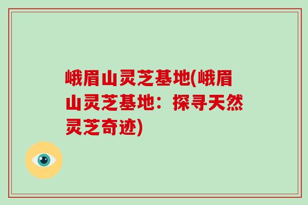 峨眉山灵芝基地(峨眉山灵芝基地：探寻天然灵芝奇迹)