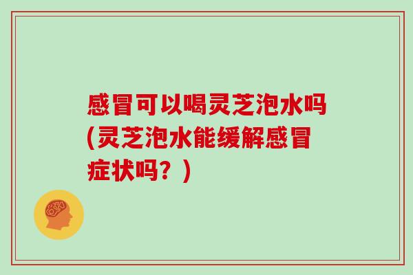 感冒可以喝灵芝泡水吗(灵芝泡水能缓解感冒症状吗？)
