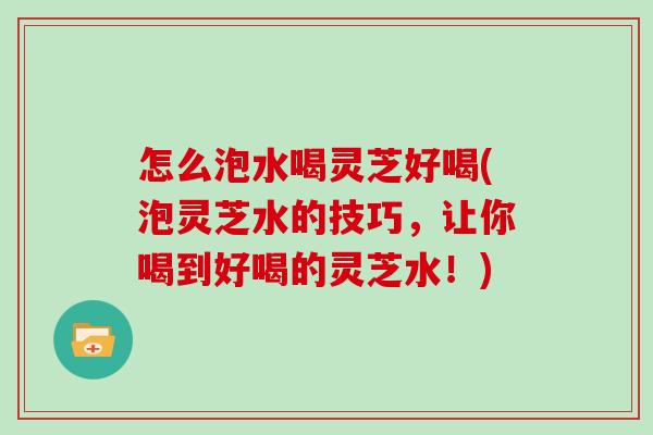 怎么泡水喝灵芝好喝(泡灵芝水的技巧，让你喝到好喝的灵芝水！)