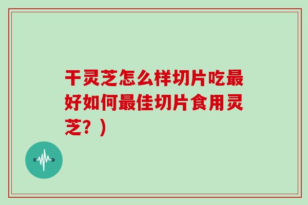干灵芝怎么样切片吃最好如何最佳切片食用灵芝？)