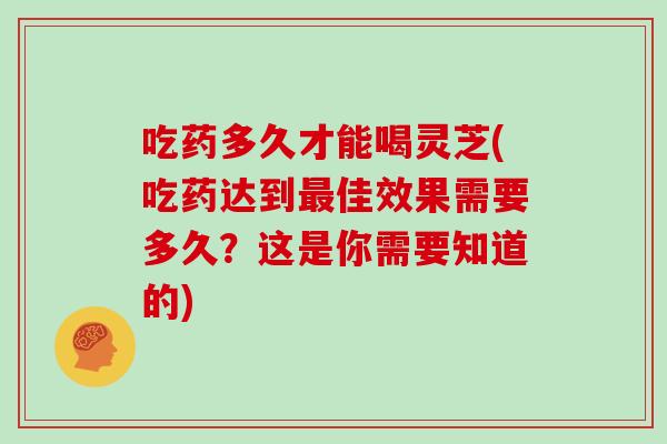 吃药多久才能喝灵芝(吃药达到最佳效果需要多久？这是你需要知道的)