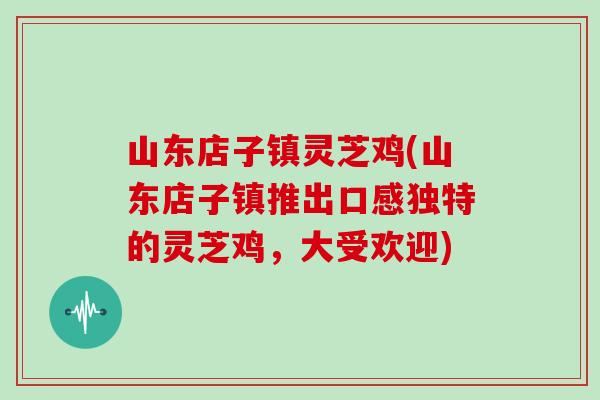 山东店子镇灵芝鸡(山东店子镇推出口感独特的灵芝鸡，大受欢迎)