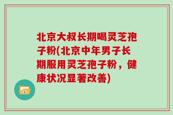 北京大叔长期喝灵芝孢子粉(北京中年男子长期服用灵芝孢子粉，健康状况显著改善)