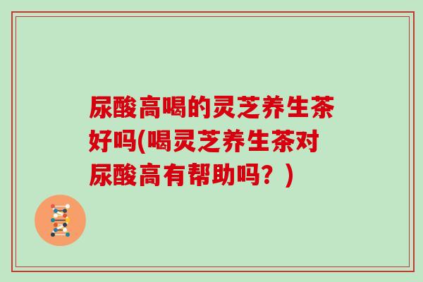 尿酸高喝的灵芝养生茶好吗(喝灵芝养生茶对尿酸高有帮助吗?)-第1张图片-灵芝大师 尿酸高喝的灵芝养生茶好吗(喝灵芝养生茶对尿酸高有帮助吗?)-第1张图片-灵芝大师