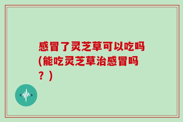 感冒了灵芝草可以吃吗(能吃灵芝草治感冒吗？)