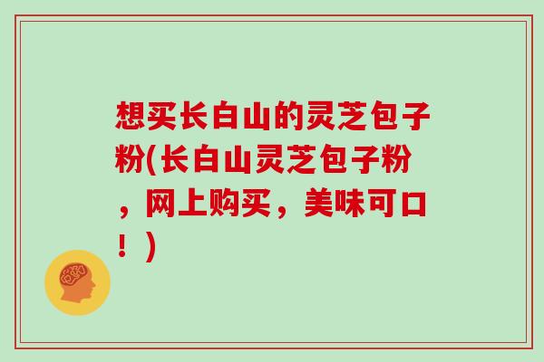 想买长白山的灵芝包子粉(长白山灵芝包子粉，网上购买，美味可口！)