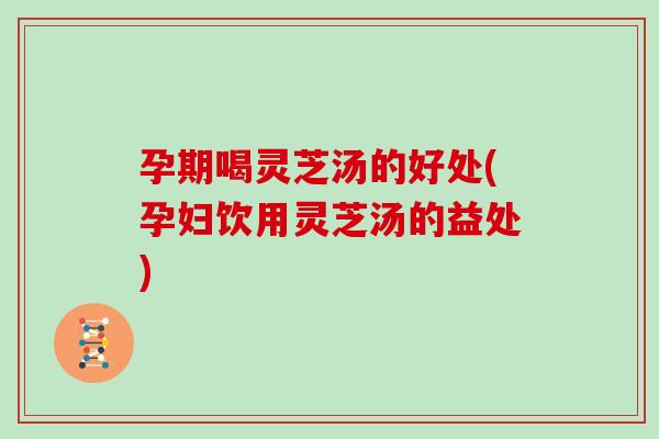 孕期喝灵芝汤的好处(孕妇饮用灵芝汤的益处)-第1张图片-灵芝大师