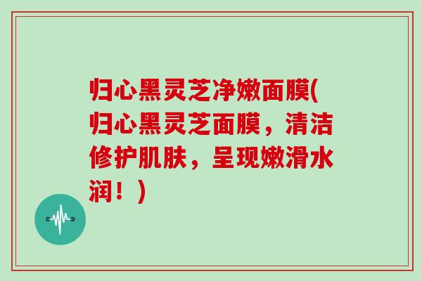 归心黑灵芝净嫩面膜(归心黑灵芝面膜，清洁修护肌肤，呈现嫩滑水润！)